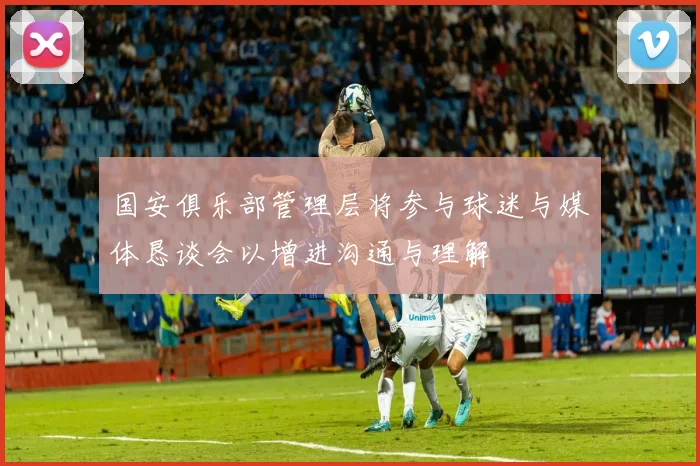 国安俱乐部管理层将参与球迷与媒体恳谈会以增进沟通与理解