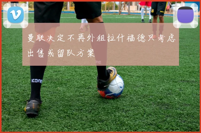 曼联决定不再外租拉什福德只考虑出售或留队方案