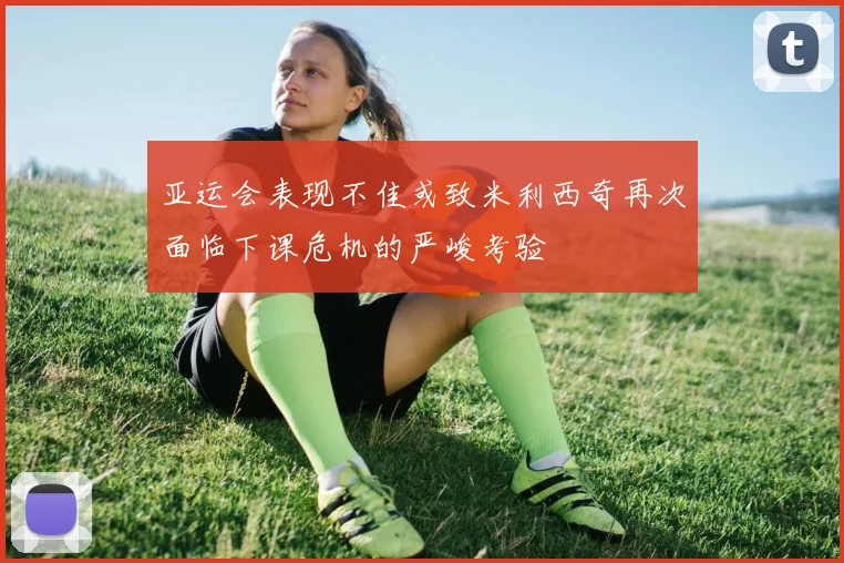 亚运会表现不佳或致米利西奇再次面临下课危机的严峻考验