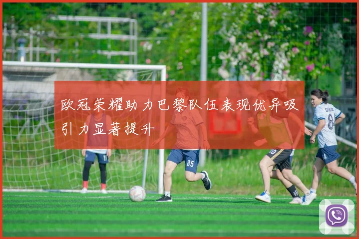 欧冠荣耀助力巴黎队伍表现优异吸引力显著提升