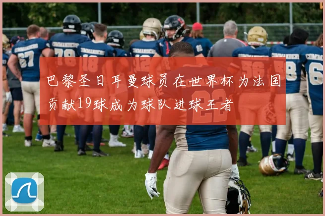 巴黎圣日耳曼球员在世界杯为法国贡献19球成为球队进球王者