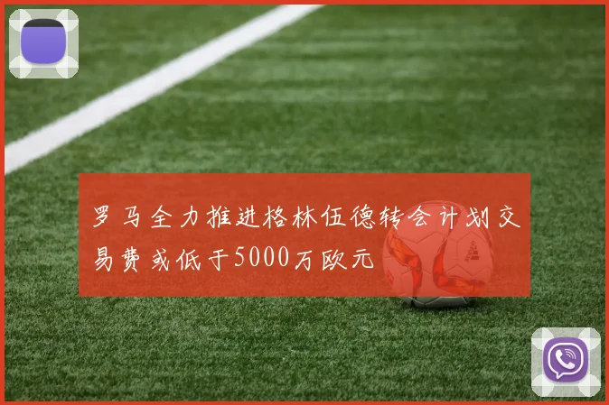 罗马全力推进格林伍德转会计划交易费或低于5000万欧元