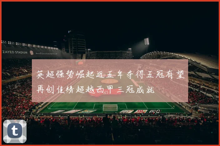 英超强势崛起近五年夺得五冠有望再创佳绩超越西甲三冠成就