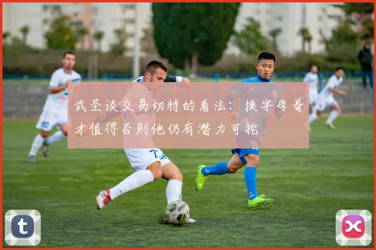 武圣谈交易切特的看法：换字母哥才值得否则他仍有潜力可挖