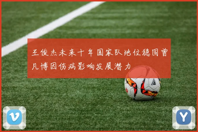 王俊杰未来十年国家队地位稳固曾凡博因伤病影响发展潜力