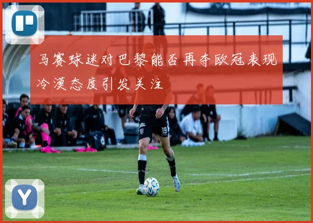 马赛球迷对巴黎能否再夺欧冠表现冷漠态度引发关注