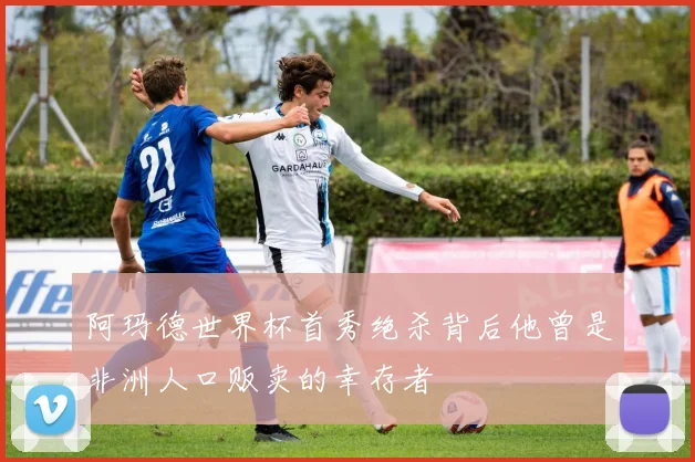 阿玛德世界杯首秀绝杀背后他曾是非洲人口贩卖的幸存者