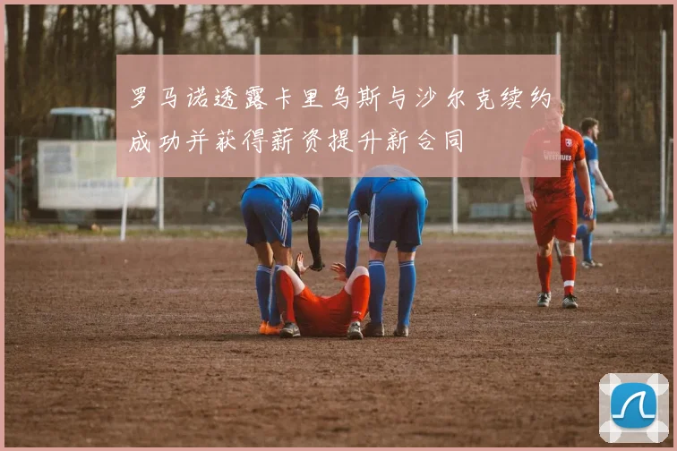罗马诺透露卡里乌斯与沙尔克续约成功并获得薪资提升新合同
