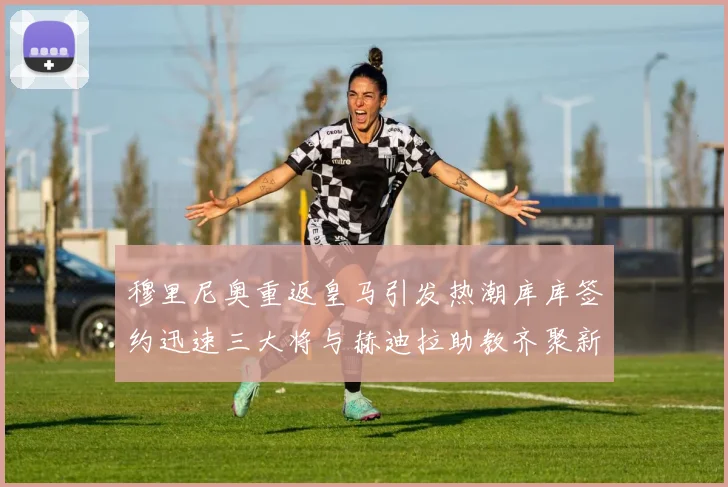 穆里尼奥重返皇马引发热潮库库签约迅速三大将与赫迪拉助教齐聚新阵容