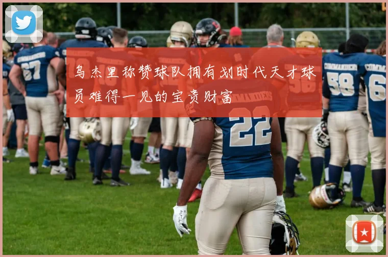 乌杰里称赞球队拥有划时代天才球员难得一见的宝贵财富
