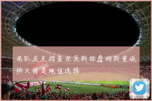 老队友支招查尔莫斯称詹姆斯重返热火将是绝佳选择